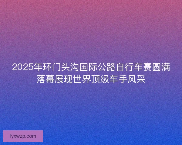 2025年环门头沟国际公路自行车赛圆满落幕展现世界顶级车手风采