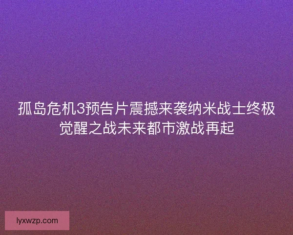 孤岛危机3预告片震撼来袭纳米战士终极觉醒之战未来都市激战再起
