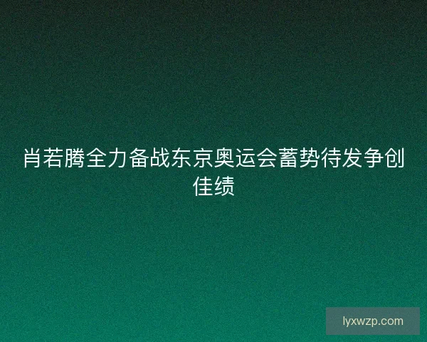 肖若腾全力备战东京奥运会蓄势待发争创佳绩