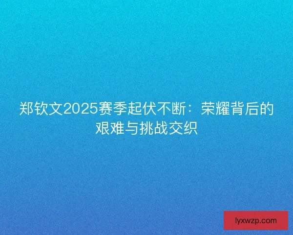 郑钦文2025赛季起伏不断：荣耀背后的艰难与挑战交织