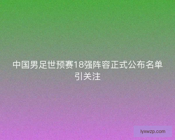中国男足世预赛18强阵容正式公布名单引关注