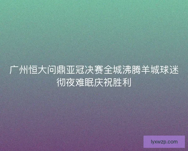 广州恒大问鼎亚冠决赛全城沸腾羊城球迷彻夜难眠庆祝胜利