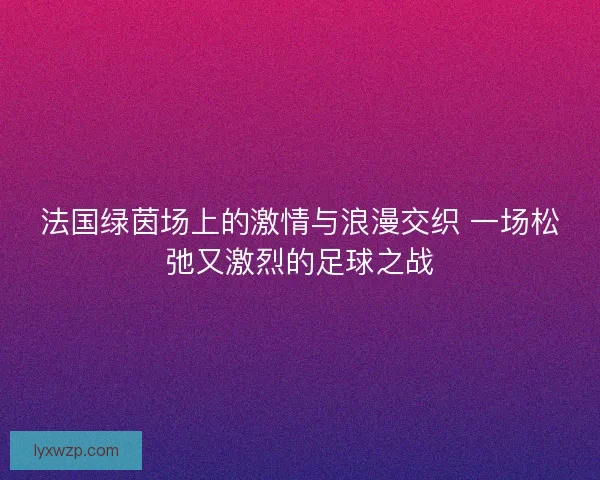 法国绿茵场上的激情与浪漫交织 一场松弛又激烈的足球之战 法国绿茵场上的激情与浪漫交织 一场松弛又激烈的足球之战