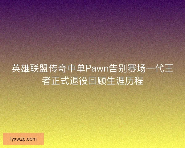 英雄联盟传奇中单Pawn告别赛场一代王者正式退役回顾生涯历程 英雄联盟传奇中单Pawn告别赛场一代王者正式退役回顾生涯历程