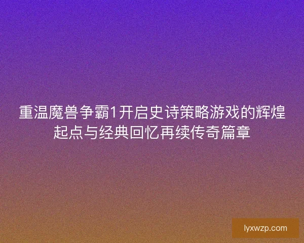 重温魔兽争霸1开启史诗策略游戏的辉煌起点与经典回忆再续传奇篇章 重温魔兽争霸1开启史诗策略游戏的辉煌起点与经典回忆再续传奇篇章