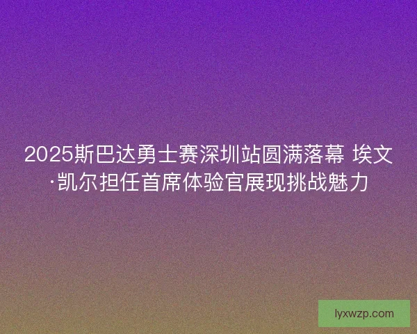 2025斯巴达勇士赛深圳站圆满落幕 埃文·凯尔担任首席体验官展现挑战魅力 2025斯巴达勇士赛深圳站圆满落幕 埃文·凯尔担任首席体验官展现挑战魅力
