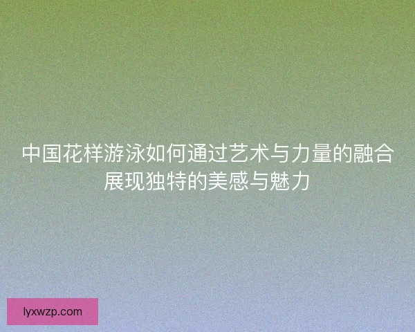 中国花样游泳如何通过艺术与力量的融合展现独特的美感与魅力 中国花样游泳如何通过艺术与力量的融合展现独特的美感与魅力