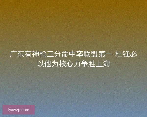 广东有神枪三分命中率联盟第一 杜锋必以他为核心力争胜上海 广东有神枪三分命中率联盟第一 杜锋必以他为核心力争胜上海