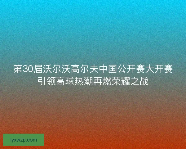 第30届沃尔沃高尔夫中国公开赛大开赛引领高球热潮再燃荣耀之战 第30届沃尔沃高尔夫中国公开赛大开赛引领高球热潮再燃荣耀之战
