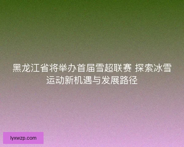 黑龙江省将举办首届雪超联赛 探索冰雪运动新机遇与发展路径 黑龙江省将举办首届雪超联赛 探索冰雪运动新机遇与发展路径