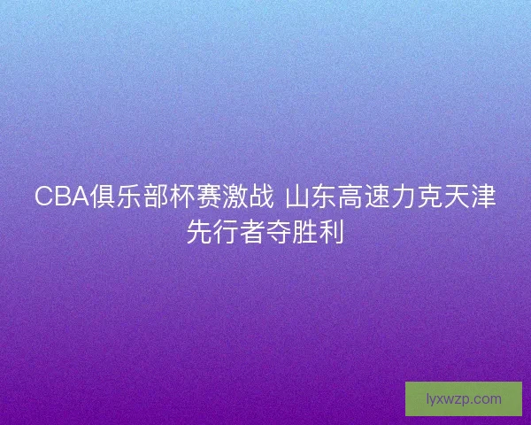 CBA俱乐部杯赛激战 山东高速力克天津先行者夺胜利 CBA俱乐部杯赛激战 山东高速力克天津先行者夺胜利