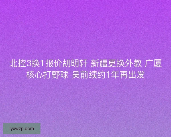 北控3换1报价胡明轩 新疆更换外教 广厦核心打野球 吴前续约1年再出发 北控3换1报价胡明轩 新疆更换外教 广厦核心打野球 吴前续约1年再出发