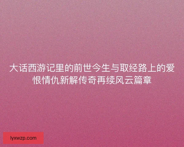 大话西游记里的前世今生与取经路上的爱恨情仇新解传奇再续风云篇章 大话西游记里的前世今生与取经路上的爱恨情仇新解传奇再续风云篇章