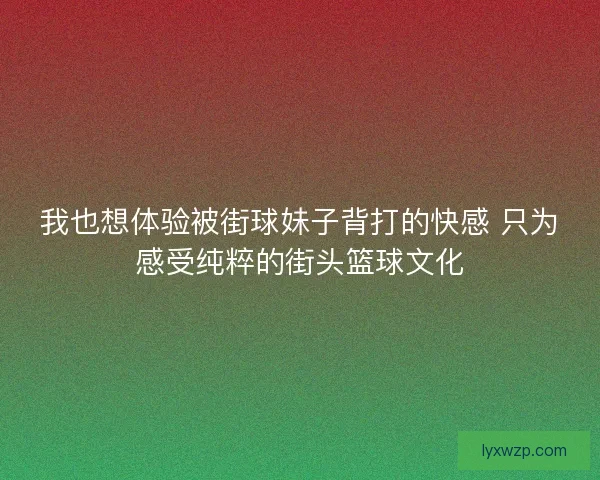 我也想体验被街球妹子背打的快感 只为感受纯粹的街头篮球文化 我也想体验被街球妹子背打的快感 只为感受纯粹的街头篮球文化