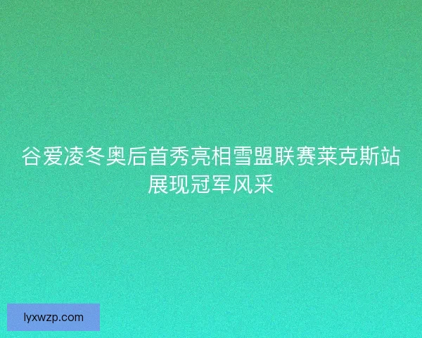 谷爱凌冬奥后首秀亮相雪盟联赛莱克斯站展现冠军风采 谷爱凌冬奥后首秀亮相雪盟联赛莱克斯站展现冠军风采