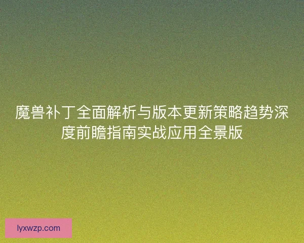 魔兽补丁全面解析与版本更新策略趋势深度前瞻指南实战应用全景版 魔兽补丁全面解析与版本更新策略趋势深度前瞻指南实战应用全景版