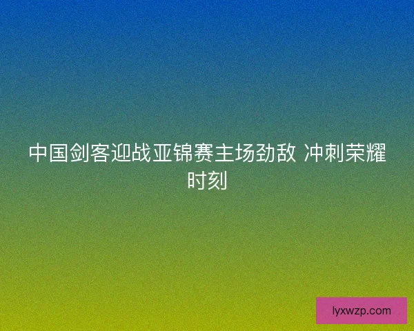 中国剑客迎战亚锦赛主场劲敌 冲刺荣耀时刻 中国剑客迎战亚锦赛主场劲敌 冲刺荣耀时刻