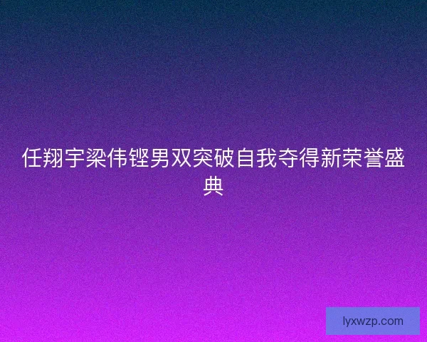 任翔宇梁伟铿男双突破自我夺得新荣誉盛典 任翔宇梁伟铿男双突破自我夺得新荣誉盛典
