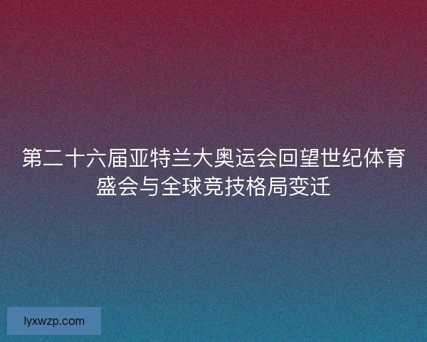 第二十六届亚特兰大奥运会回望世纪体育盛会与全球竞技格局变迁 第二十六届亚特兰大奥运会回望世纪体育盛会与全球竞技格局变迁