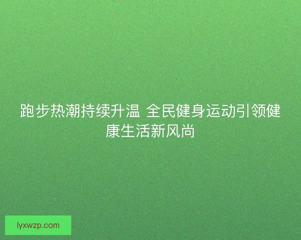 跑步热潮持续升温 全民健身运动引领健康生活新风尚 跑步热潮持续升温 全民健身运动引领健康生活新风尚