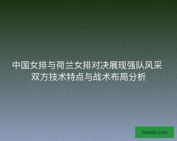中国女排与荷兰女排对决展现强队风采 双方技术特点与战术布局分析