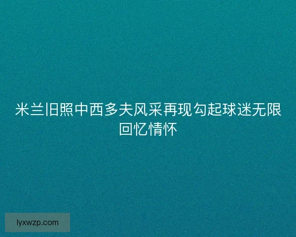 米兰旧照中西多夫风采再现勾起球迷无限回忆情怀 米兰旧照中西多夫风采再现勾起球迷无限回忆情怀