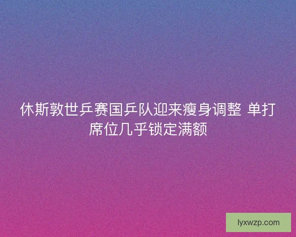 休斯敦世乒赛国乒队迎来瘦身调整 单打席位几乎锁定满额 休斯敦世乒赛国乒队迎来瘦身调整 单打席位几乎锁定满额