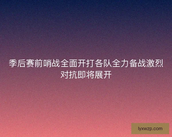 季后赛前哨战全面开打各队全力备战激烈对抗即将展开 季后赛前哨战全面开打各队全力备战激烈对抗即将展开