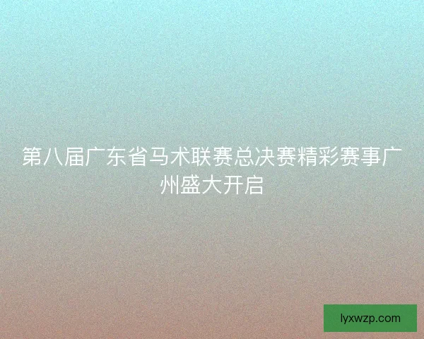 第八届广东省马术联赛总决赛精彩赛事广州盛大开启