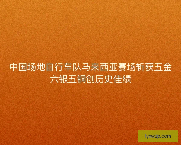 中国场地自行车队马来西亚赛场斩获五金六银五铜创历史佳绩