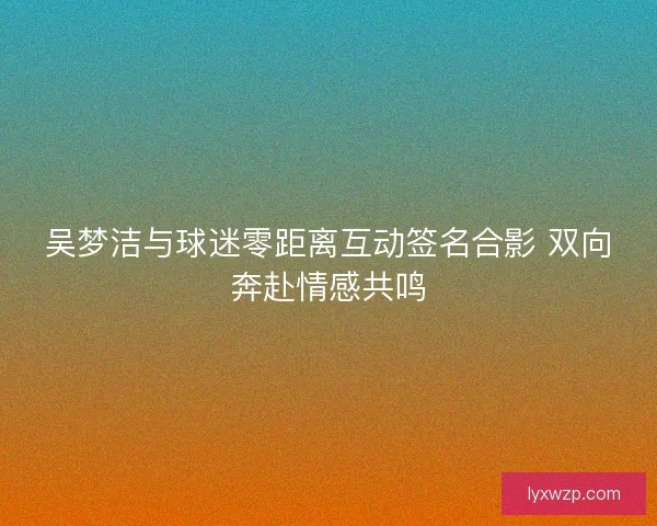 吴梦洁与球迷零距离互动签名合影 双向奔赴情感共鸣 吴梦洁与球迷零距离互动签名合影 双向奔赴情感共鸣