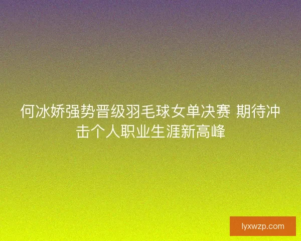 何冰娇强势晋级羽毛球女单决赛 期待冲击个人职业生涯新高峰 何冰娇强势晋级羽毛球女单决赛 期待冲击个人职业生涯新高峰