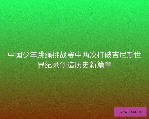 中国少年跳绳挑战赛中两次打破吉尼斯世界纪录创造历史新篇章 中国少年跳绳挑战赛中两次打破吉尼斯世界纪录创造历史新篇章