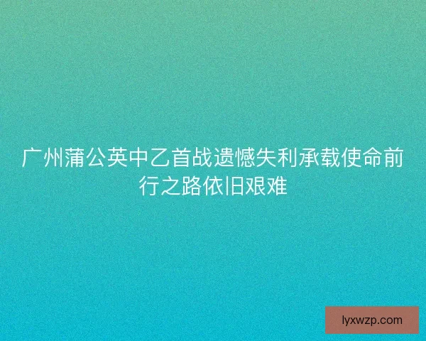 广州蒲公英中乙首战遗憾失利承载使命前行之路依旧艰难 广州蒲公英中乙首战遗憾失利承载使命前行之路依旧艰难