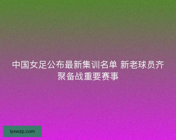 中国女足公布最新集训名单 新老球员齐聚备战重要赛事 中国女足公布最新集训名单 新老球员齐聚备战重要赛事