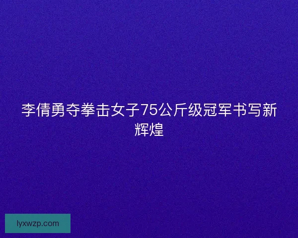 李倩勇夺拳击女子75公斤级冠军书写新辉煌 李倩勇夺拳击女子75公斤级冠军书写新辉煌